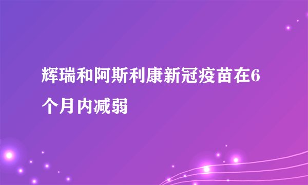 辉瑞和阿斯利康新冠疫苗在6个月内减弱