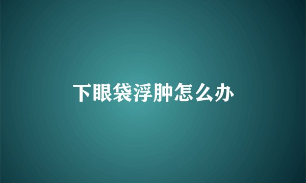 下眼袋浮肿怎么办