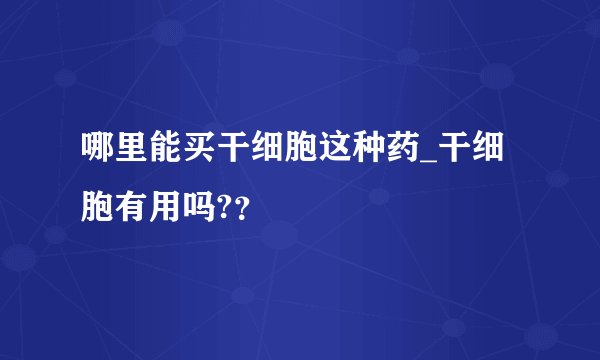 哪里能买干细胞这种药_干细胞有用吗?？