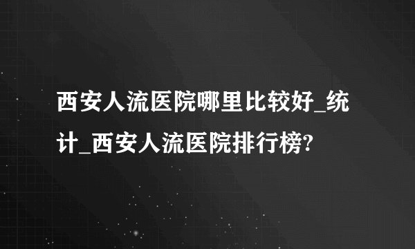 西安人流医院哪里比较好_统计_西安人流医院排行榜?