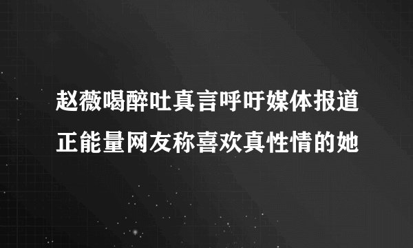 赵薇喝醉吐真言呼吁媒体报道正能量网友称喜欢真性情的她