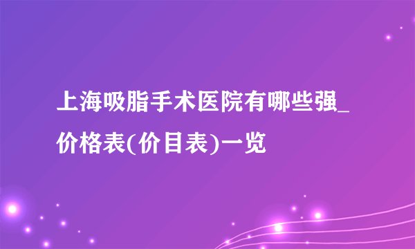 上海吸脂手术医院有哪些强_价格表(价目表)一览