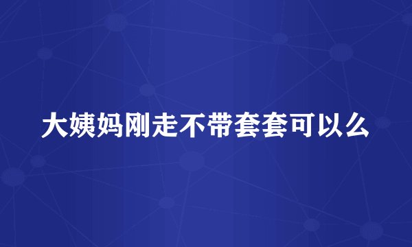 大姨妈刚走不带套套可以么