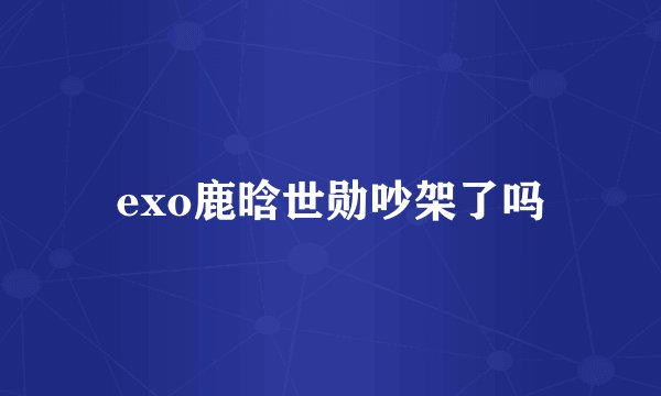 exo鹿晗世勋吵架了吗