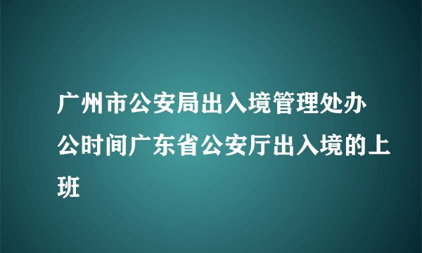 广州市公安局出入境管理处办公时间广东省公安厅出入境的上班