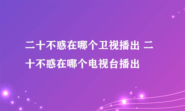 二十不惑在哪个卫视播出 二十不惑在哪个电视台播出