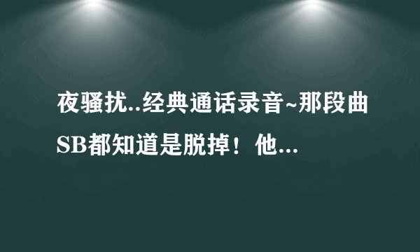 夜骚扰..经典通话录音~那段曲SB都知道是脱掉！他那个节奏去哪找！！！！！！！！