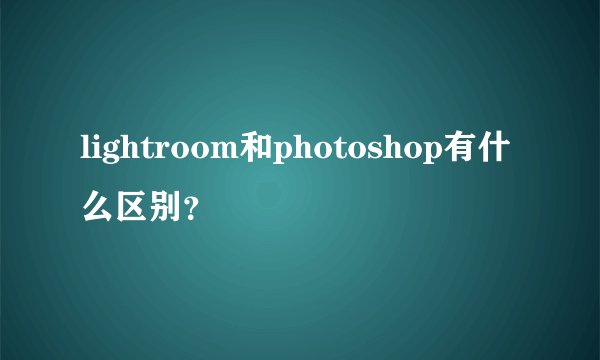 lightroom和photoshop有什么区别?