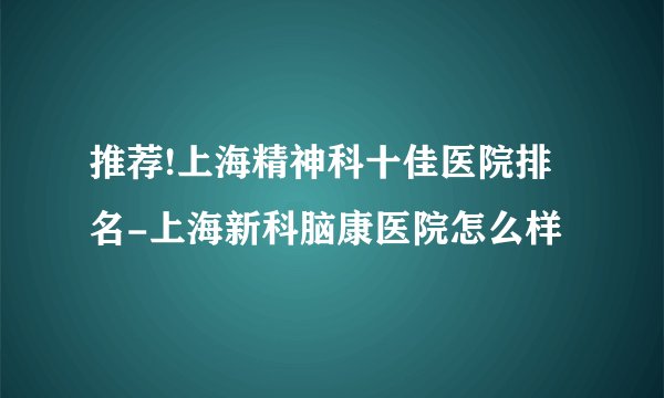 推荐!上海精神科十佳医院排名-上海新科脑康医院怎么样