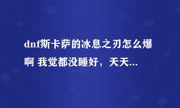 dnf斯卡萨的冰息之刃怎么爆啊 我觉都没睡好，天天早早起床撸冰龙 3天了 毛都没有 真心求助啊