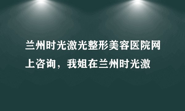 兰州时光激光整形美容医院网上咨询，我姐在兰州时光激