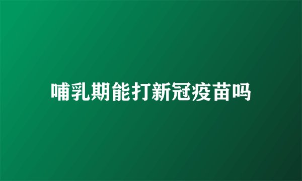 哺乳期能打新冠疫苗吗