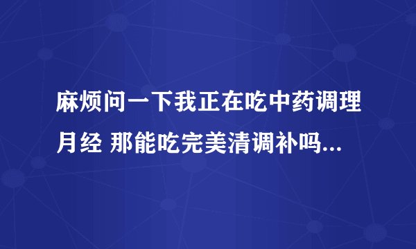 麻烦问一下我正在吃中药调理月经 那能吃完美清调补吗？这两者之间冲突？ 麻烦问一下我正在吃中药调理月