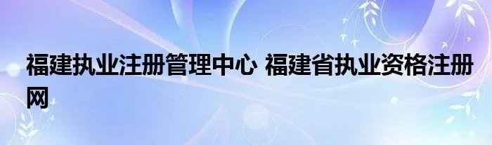 福建执业注册管理中心 福建省执业资格注册网