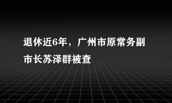 退休近6年，广州市原常务副市长苏泽群被查
