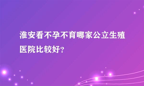淮安看不孕不育哪家公立生殖医院比较好？
