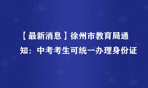 【最新消息】徐州市教育局通知：中考考生可统一办理身份证