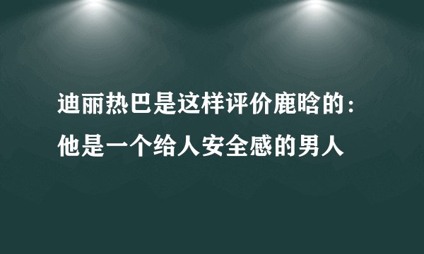 迪丽热巴是这样评价鹿晗的：他是一个给人安全感的男人