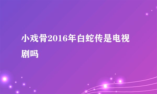 小戏骨2016年白蛇传是电视剧吗