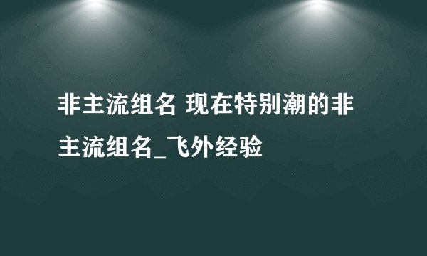 非主流组名 现在特别潮的非主流组名_飞外经验