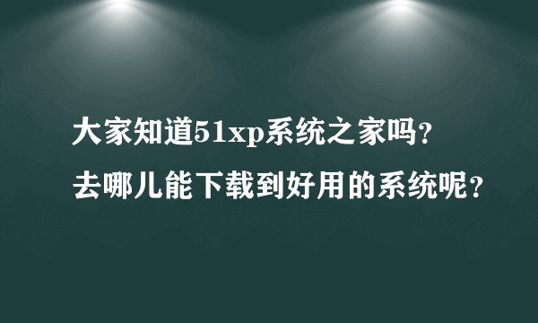 大家知道51xp系统之家吗？去哪儿能下载到好用的系统呢？
