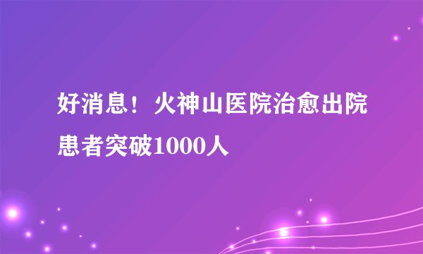 好消息！火神山医院治愈出院患者突破1000人