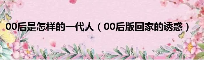 00后是怎样的一代人（00后版回家的诱惑）