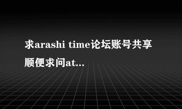 求arashi time论坛账号共享 顺便求问at论坛是关了吗