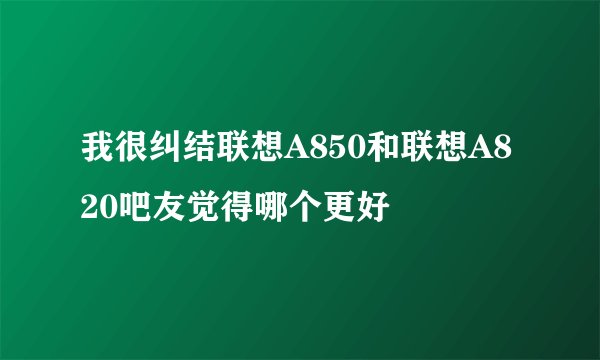 我很纠结联想A850和联想A820吧友觉得哪个更好