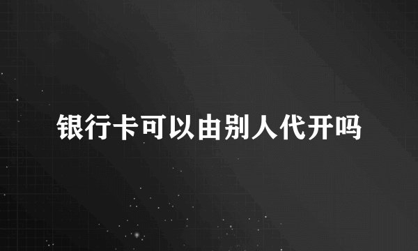 银行卡可以由别人代开吗