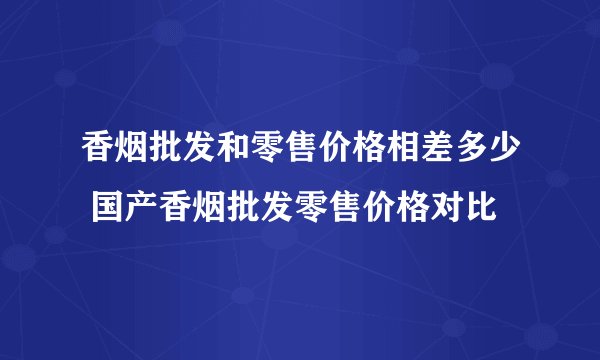 香烟批发和零售价格相差多少 国产香烟批发零售价格对比