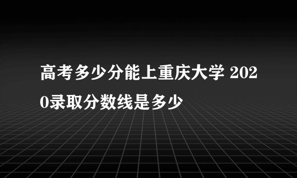 高考多少分能上重庆大学 2020录取分数线是多少