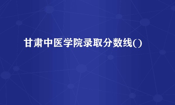 甘肃中医学院录取分数线()