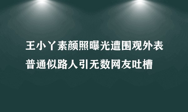 王小丫素颜照曝光遭围观外表普通似路人引无数网友吐槽
