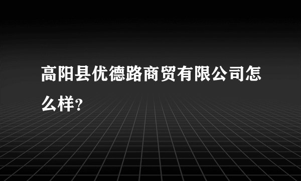 高阳县优德路商贸有限公司怎么样？