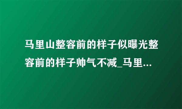 马里山整容前的样子似曝光整容前的样子帅气不减_马里山整容前的样子