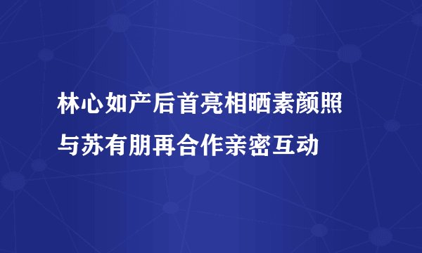 林心如产后首亮相晒素颜照 与苏有朋再合作亲密互动