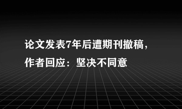 论文发表7年后遭期刊撤稿，作者回应：坚决不同意