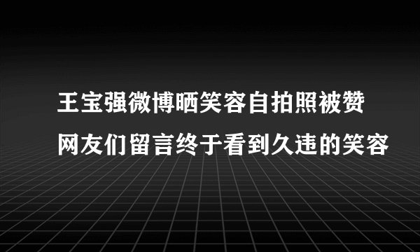 王宝强微博晒笑容自拍照被赞网友们留言终于看到久违的笑容
