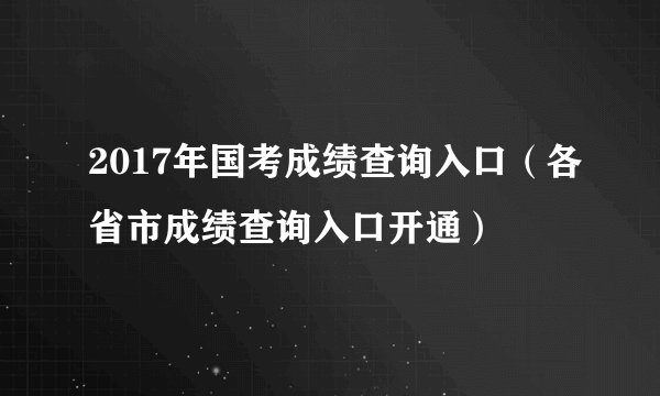 2017年国考成绩查询入口（各省市成绩查询入口开通）