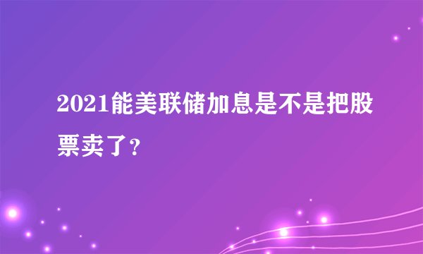 2021能美联储加息是不是把股票卖了?