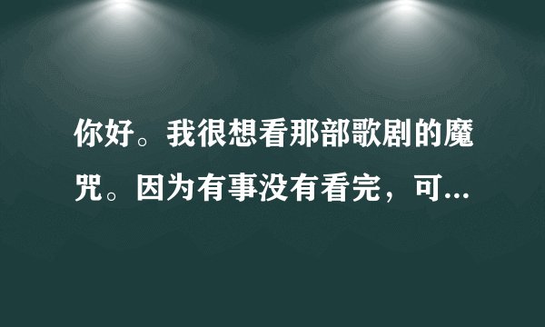 你好。我很想看那部歌剧的魔咒。因为有事没有看完，可是网上却找不到