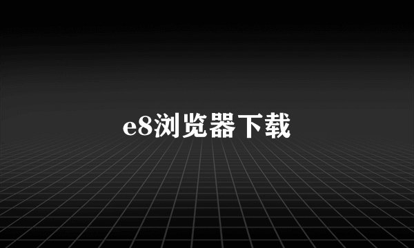 e8浏览器下载