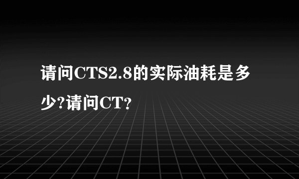 请问CTS2.8的实际油耗是多少?请问CT？
