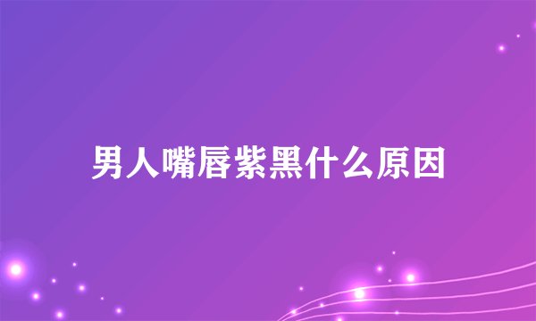 男人嘴唇紫黑什么原因