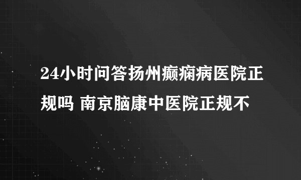 24小时问答扬州癫痫病医院正规吗 南京脑康中医院正规不