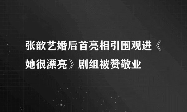 张歆艺婚后首亮相引围观进《她很漂亮》剧组被赞敬业