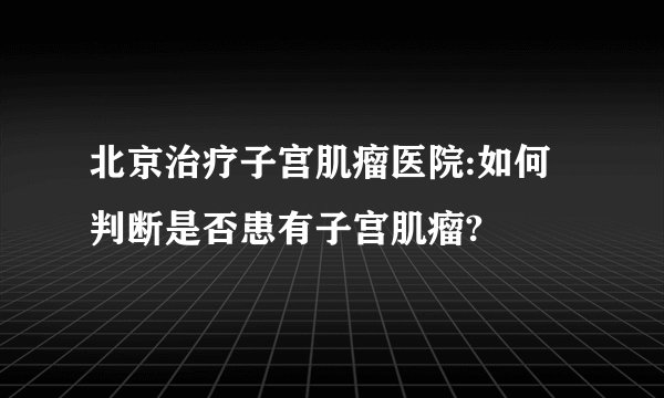 北京治疗子宫肌瘤医院:如何判断是否患有子宫肌瘤?