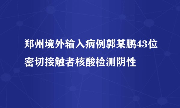郑州境外输入病例郭某鹏43位密切接触者核酸检测阴性