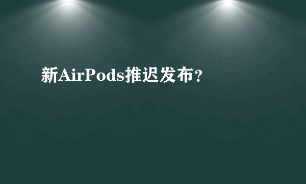 新AirPods推迟发布？